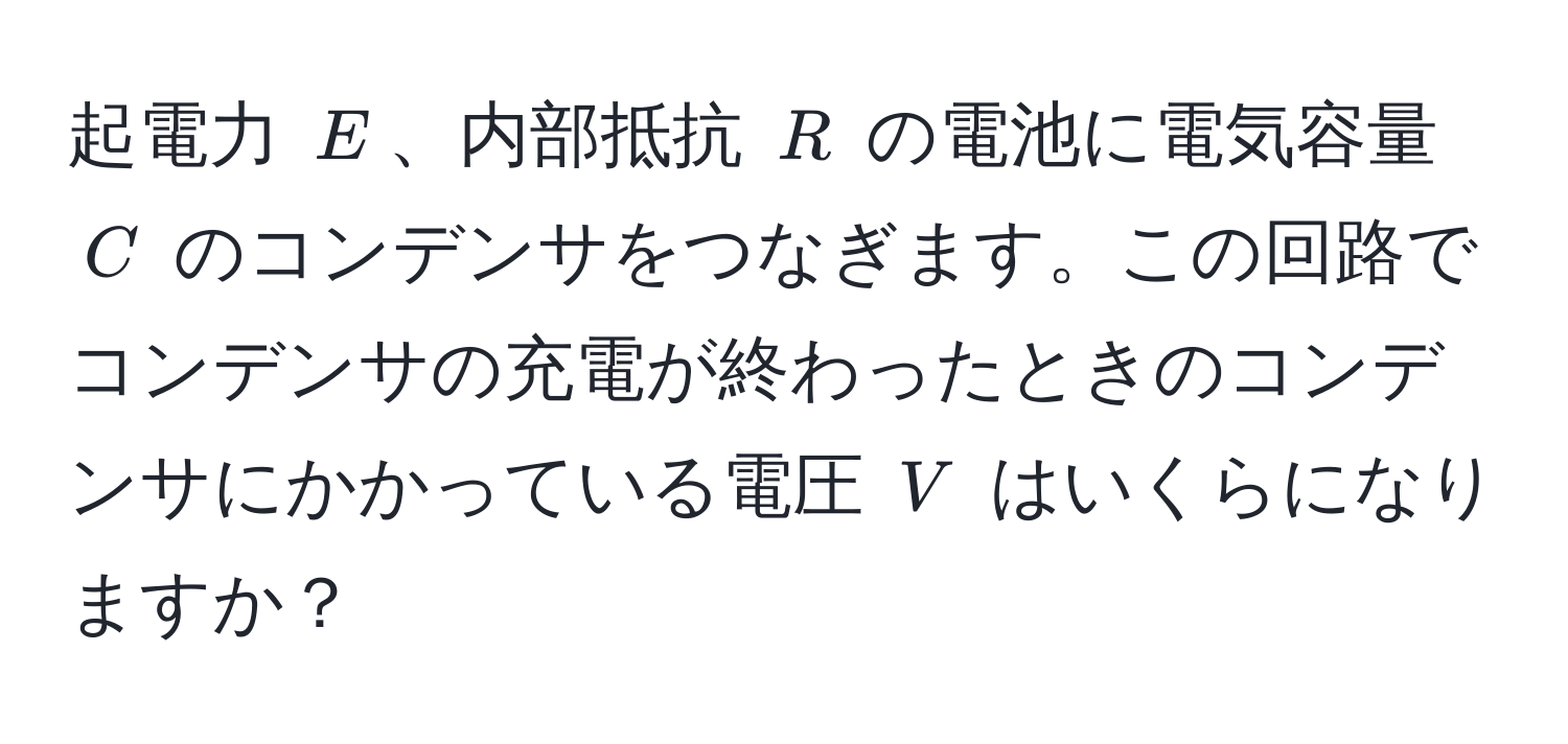 起電力 $E$、内部抵抗 $R$ の電池に電気容量 $C$ のコンデンサをつなぎます。この回路でコンデンサの充電が終わったときのコンデンサにかかっている電圧 $V$ はいくらになりますか？