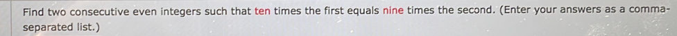 Find two consecutive even integers such that ten times the first equals nine times the second. (Enter your answers as a comma- 
separated list.)