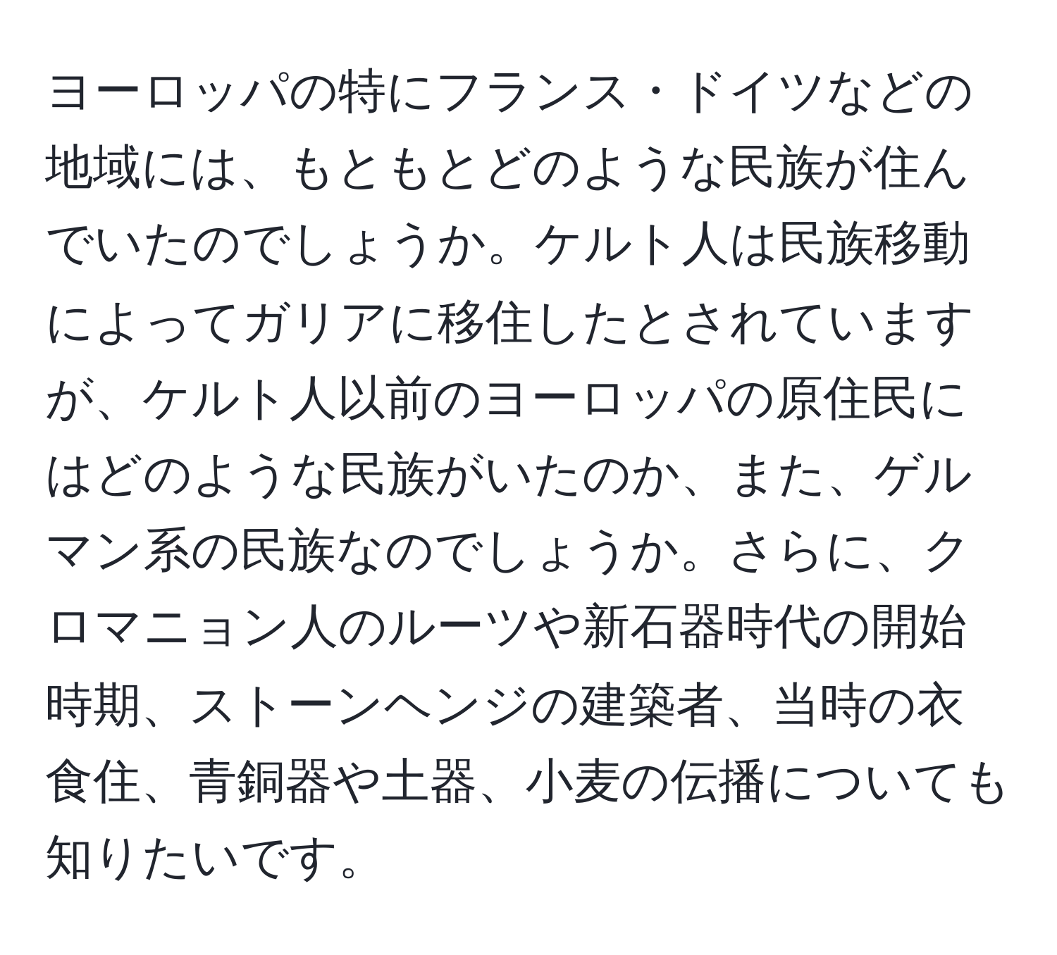 ヨーロッパの特にフランス・ドイツなどの地域には、もともとどのような民族が住んでいたのでしょうか。ケルト人は民族移動によってガリアに移住したとされていますが、ケルト人以前のヨーロッパの原住民にはどのような民族がいたのか、また、ゲルマン系の民族なのでしょうか。さらに、クロマニョン人のルーツや新石器時代の開始時期、ストーンヘンジの建築者、当時の衣食住、青銅器や土器、小麦の伝播についても知りたいです。