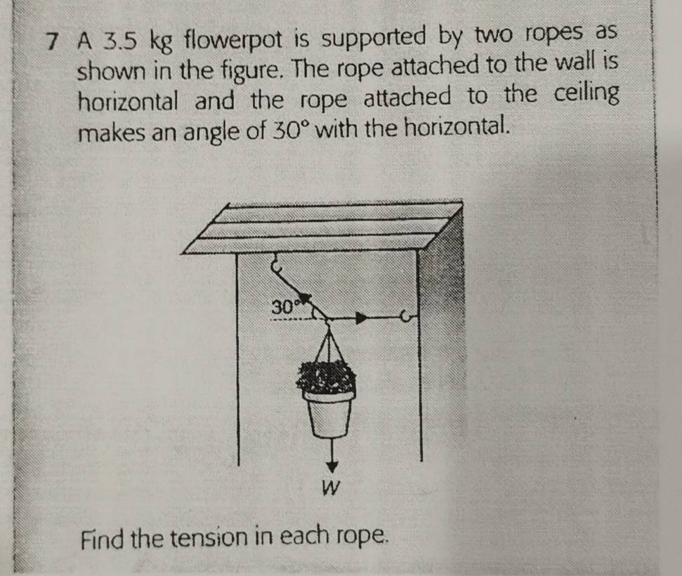 A 3.5 kg flowerpot is supported by two ropes as
shown in the figure. The rope attached to the wall is
horizontal and the rope attached to the ceiling
makes an angle of 30° with the horizontal.
Find the tension in each rope.