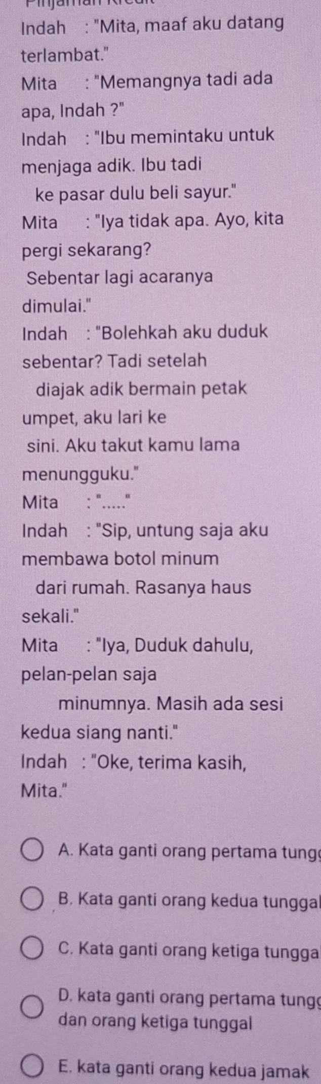 Indah : "Mita, maaf aku datang
terlambat."
Mita : "Memangnya tadi ada
apa, Indah ?"
Indah : "Ibu memintaku untuk
menjaga adik. Ibu tadi
ke pasar dulu beli sayur."
Mita : "Iya tidak apa. Ayo, kita
pergi sekarang?
Sebentar lagi acaranya
dimulai."
Indah : "Bolehkah aku duduk
sebentar? Tadi setelah
diajak adik bermain petak
umpet, aku lari ke
sini. Aku takut kamu lama
menungguku."
Mita : "....."
Indah : "Sip, untung saja aku
membawa botol minum
dari rumah. Rasanya haus
sekali."
Mita : "Iya, Duduk dahulu,
pelan-pelan saja
minumnya. Masih ada sesi
kedua siang nanti."
Indah : "Oke, terima kasih,
Mita."
A. Kata ganti orang pertama tung
B. Kata ganti orang kedua tungga
C. Kata ganti orang ketiga tungga
D. kata ganti orang pertama tung
dan orang ketiga tunggal
E. kata ganti orang kedua jamak