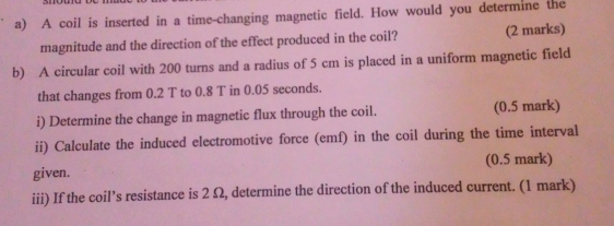 A coil is inserted in a time-changing magnetic field. How would you determine the 
magnitude and the direction of the effect produced in the coil? (2 marks) 
b) A circular coil with 200 turns and a radius of 5 cm is placed in a uniform magnetic field 
that changes from 0.2 T to 0.8 T in 0.05 seconds. 
i) Determine the change in magnetic flux through the coil. (0.5 mark) 
ii) Calculate the induced electromotive force (emf) in the coil during the time interval 
given. (0.5 mark) 
iii) If the coil’s resistance is 2 Ω, determine the direction of the induced current. (1 mark)