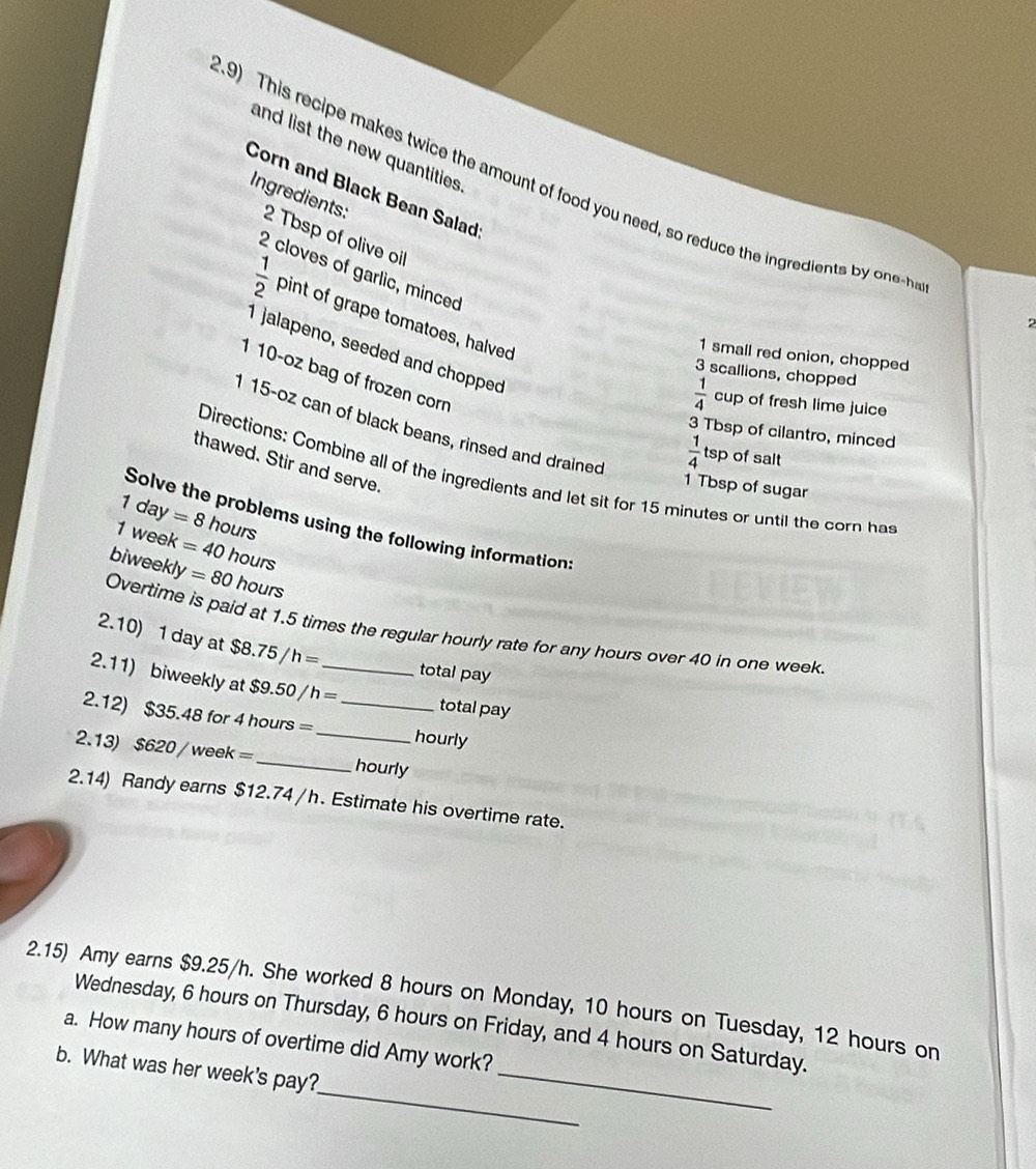 and list the new quantities . 
9) This recipe makes twice the amount of food you need, so reduce the ingredient b n- 
Corn and Black Bean Salad 
Ingredients: 2 Tbsp of olive oil
2 cloves of garlic, minced
 1/2  pint of grape tomatoes, halved 
? 
I jalapeno, seeded and chopped 
1 small red onion, chopped
3 scallions, chopped 
1 10-oz bag of frozen corn
 1/4  cup of fresh lime juice
115-oz can of black beans, rinsed and drained
3 Tbsp of cilantro, minced
 1/4  tsp of salt 
thawed. Stir and serve. 
Directions: Combine all of the ingredients and let sit for 15 minutes or until the corn has
1 Tbsp of sugar
1day=8 hours
Solve the problems using the following information:
1 week =40 hours
biweekly = 80 hours
Overtime is paid at 1.5 times the regular hourly rate for any hours over 40 in one week
2.10) 1 day at $8.75/h=
total pay 
2.11) biweekly at $9.50 / h =_ total pay 
2.12) $35.48 for 4 hours = _ _ hourly
2.13) $620 / week=_  hourly
2.14) Randy earns $12.74 /h. Estimate his overtime rate. 
2.15) Amy earns $9.25/h. She worked 8 hours on Monday, 10 hours on Tuesday, 12 hours on 
Wednesday, 6 hours on Thursday, 6 hours on Friday, and 4 hours on Saturday. 
a. How many hours of overtime did Amy work? 
_ 
b. What was her week's pay?_