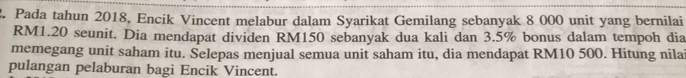 Pada tahun 2018, Encik Vincent melabur dalam Syarikat Gemilang sebanyak 8 000 unit yang bernilai
RM1.20 seunit. Dia mendapat dividen RM150 sebanyak dua kali dan 3.5% bonus dalam tempoh dia 
memegang unit saham itu. Selepas menjual semua unit saham itu, dia mendapat RM10 500. Hitung nila 
pulangan pelaburan bagi Encik Vincent.