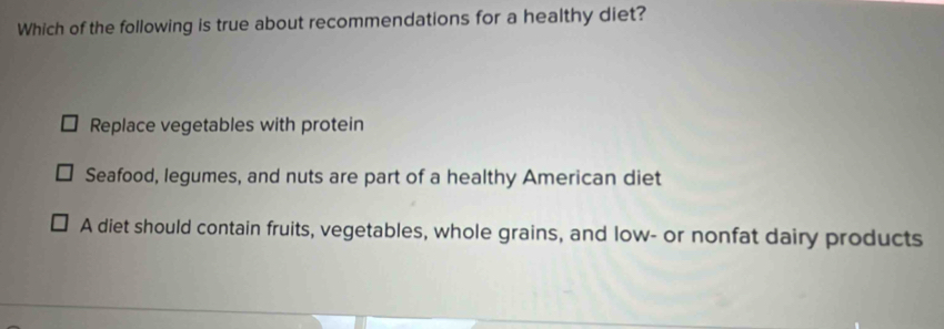 Which of the following is true about recommendations for a healthy diet?
Replace vegetables with protein
Seafood, legumes, and nuts are part of a healthy American diet
A diet should contain fruits, vegetables, whole grains, and low- or nonfat dairy products