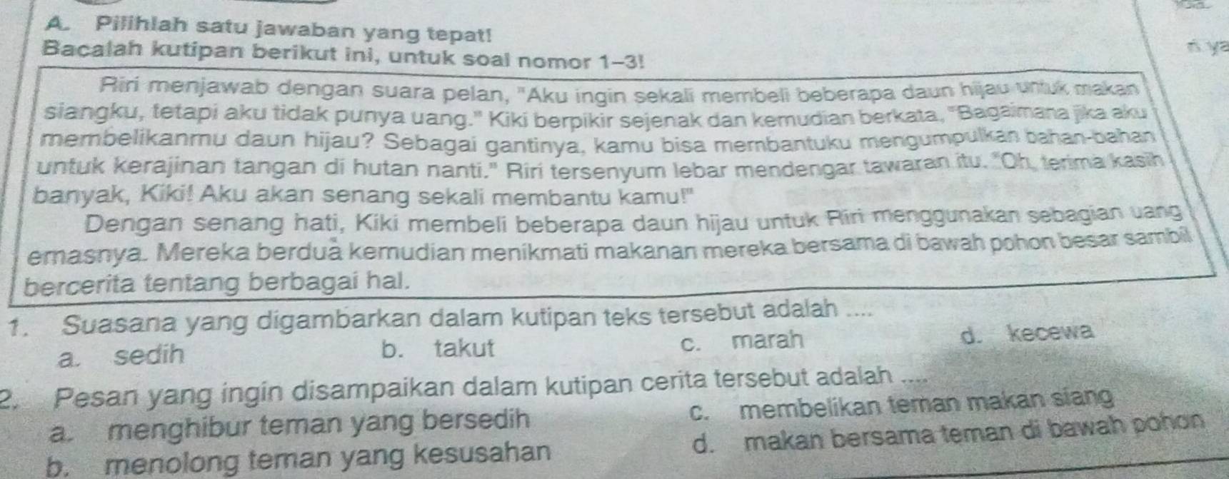 Pilihlah satu jawaban yang tepat!
Bacalah kutipan berikut ini, untuk soal nomor 1-3!
ń ya
Riri menjawab dengan suara pelan, "Aku ingin sekali membeli beberapa daun hijau unluk makan
siangku, tetapi aku tidak punya uang." Kikí berpikir sejenak dan kemudian berkata, 'Bagaimana jika aku
membelikanmu daun hijau? Sebagai gantinya, kamu bisa membantuku mengumpulkan bahan-bahan
untuk kerajinan tangan di hutan nanti." Riri tersenyum lebar mendengar tawaran itu. "Oh, terima kasih
banyak, Kiki! Aku akan senang sekali membantu kamu!"
Dengan senang hati, Kiki membeli beberapa daun hijau untuk Riri menggunakan sebagian vang
emasnya. Mereka berduà kemudian menikmati makanan mereka bersama di bawah pohon besar sambil
bercerita tentang berbagai hal.
1. Suasana yang digambarkan dalam kutipan teks tersebut adalah ....
c. marah
a. sedih b. takut d. kecewa
2 Pesan yang ingín disampaikan dalam kutipan cerita tersebut adalah ....
a menghibur teman yang bersedih c. membelikan teman makan siang
b. menolong teman yang kesusahan d. makan bersama teman di bawah pohon