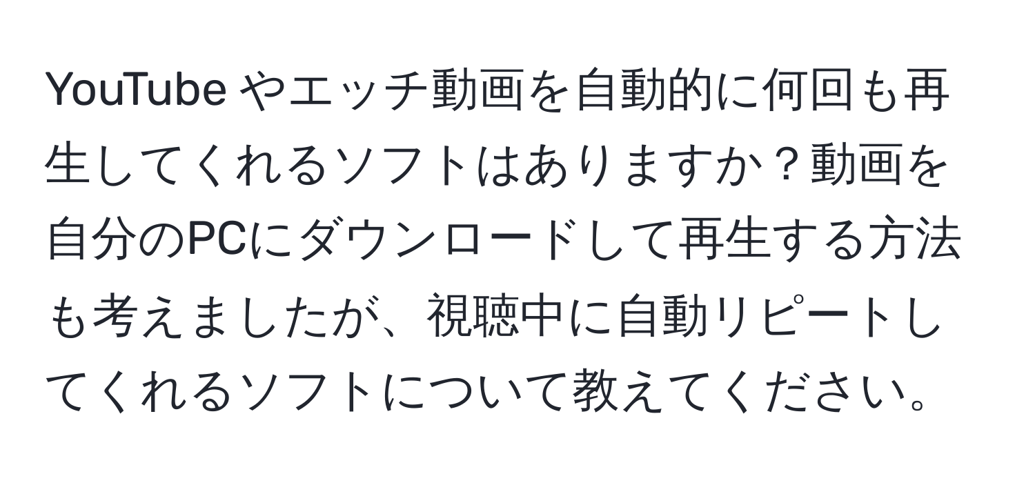 YouTube やエッチ動画を自動的に何回も再生してくれるソフトはありますか？動画を自分のPCにダウンロードして再生する方法も考えましたが、視聴中に自動リピートしてくれるソフトについて教えてください。
