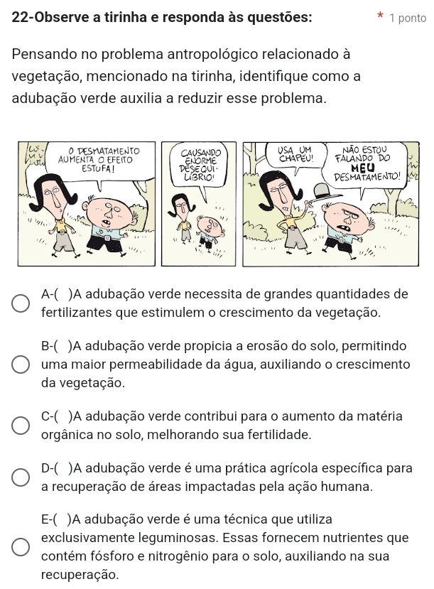 22-Observe a tirinha e responda às questões: 1 ponto
Pensando no problema antropológico relacionado à
vegetação, mencionado na tirinha, identifique como a
adubação verde auxilia a reduzir esse problema.
A-( )A adubação verde necessita de grandes quantidades de
fertilizantes que estimulem o crescimento da vegetação.
B-( )A adubação verde propicia a erosão do solo, permitindo
uma maior permeabilidade da água, auxiliando o crescimento
da vegetação.
C-( )A adubação verde contribui para o aumento da matéria
orgânica no solo, melhorando sua fertilidade.
D-( )A adubação verde é uma prática agrícola específica para
a recuperação de áreas impactadas pela ação humana.
E-( ( )A adubação verde é uma técnica que utiliza
exclusivamente leguminosas. Essas fornecem nutrientes que
contém fósforo e nitrogênio para o solo, auxiliando na sua
recuperação.