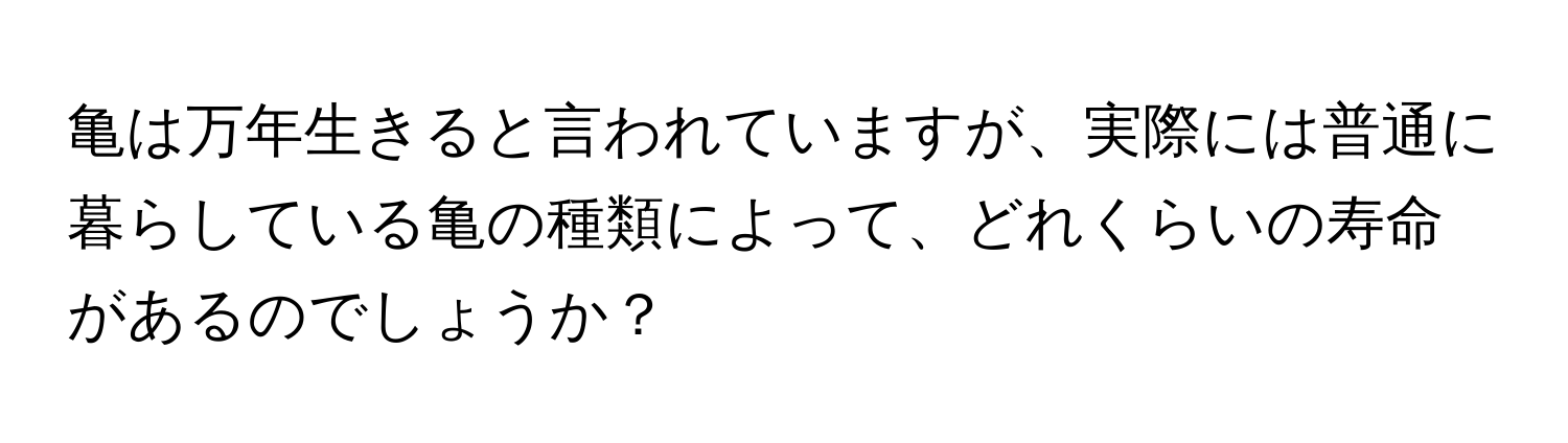 亀は万年生きると言われていますが、実際には普通に暮らしている亀の種類によって、どれくらいの寿命があるのでしょうか？