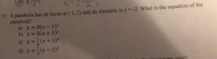 d) ± frac 2
3) A parabola has its focus at (1,2) and its directrix is y=-2. What is the equation of the
parabola?
a) y=8(x-1)^2
b) y=8(x+1)^2
c) y= 1/8 (x+1)^2
d) y= 1/8 (x-1)^2