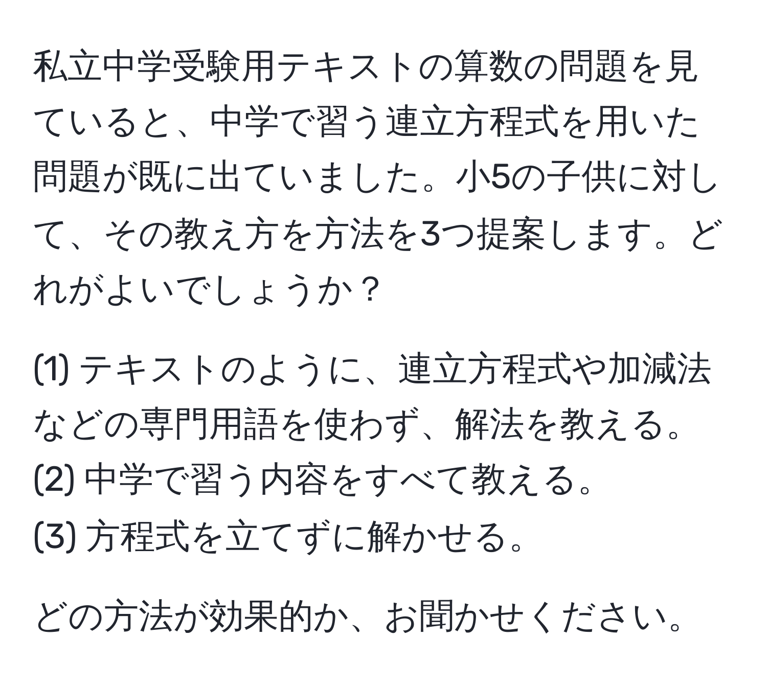 私立中学受験用テキストの算数の問題を見ていると、中学で習う連立方程式を用いた問題が既に出ていました。小5の子供に対して、その教え方を方法を3つ提案します。どれがよいでしょうか？

(1) テキストのように、連立方程式や加減法などの専門用語を使わず、解法を教える。
(2) 中学で習う内容をすべて教える。
(3) 方程式を立てずに解かせる。

どの方法が効果的か、お聞かせください。