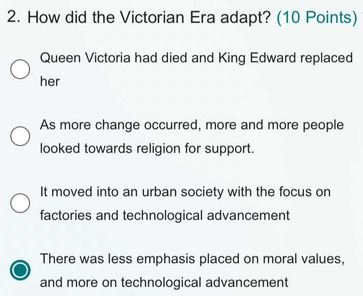 How did the Victorian Era adapt? (10 Points)
Queen Victoria had died and King Edward replaced
her
As more change occurred, more and more people
looked towards religion for support.
It moved into an urban society with the focus on
factories and technological advancement
There was less emphasis placed on moral values,
and more on technological advancement