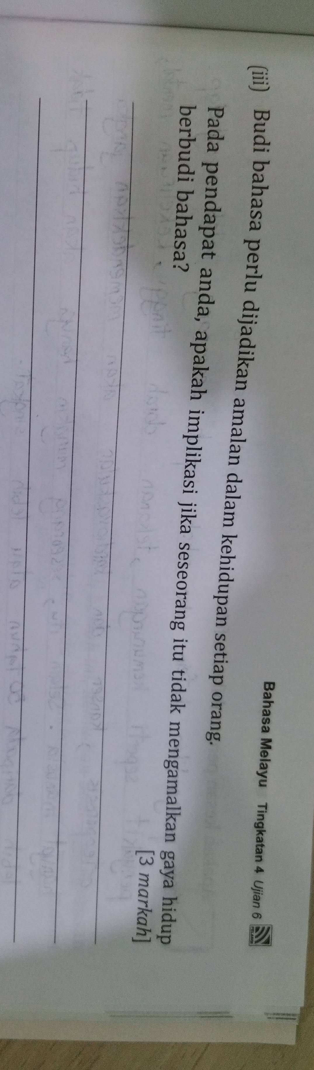 Bahasa Melayu Tingkatan 4 Ujian 6 
(iiii) Budi bahasa perlu dijadikan amalan dalam kehidupan setiap orang. 
Pada pendapat anda, apakah implikasi jika seseorang itu tidak mengamalkan gaya hidup 
berbudi bahasa? 
_[3 markah] 
_ 
_