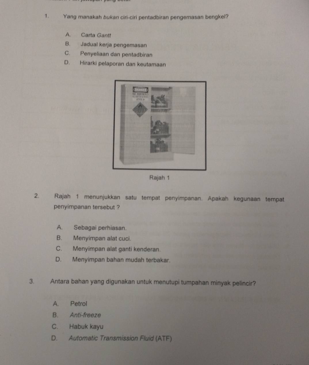 Yang manakah bukan ciri-ciri pentadbiran pengemasan bengkel?
A. Carta Gantt
B. Jadual kerja pengemasan
C. Penyeliaan dan pentadbiran
D. Hirarki pelaporan dan keutamaan
2. Rajah 1 menunjukkan satu tempat penyimpanan. Apakah kegunaan tempat
penyimpanan tersebut ?
A. Sebagai perhiasan.
B. Menyimpan alat cuci.
C. Menyimpan alat ganti kenderan.
D. Menyimpan bahan mudah terbakar.
3. Antara bahan yang digunakan untuk menutupi tumpahan minyak pelincir?
A. Petrol
B. Anti-freeze
C. Habuk kayu
D. Automatic Transmission Fluid (ATF)