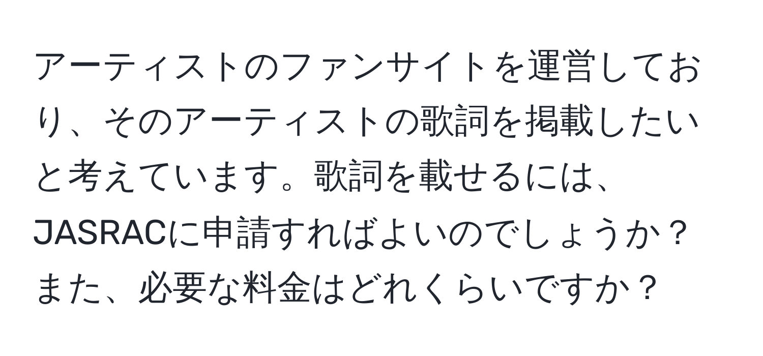 アーティストのファンサイトを運営しており、そのアーティストの歌詞を掲載したいと考えています。歌詞を載せるには、JASRACに申請すればよいのでしょうか？また、必要な料金はどれくらいですか？