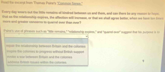 Read the excerpt from Thomas Paine's "Common Sense."
Every day wears out the little remains of kindred between us and them, and can there be any reason to hope,
that as the relationship expires, the affection will increase, or that we shall agree better, when we have ten times
more and greater concerns to quarrel over than ever?
Paine's use of phrases such as “little remains," "relationship expires," and "quarrel over" suggest that his purpose is to
repair the relationship between Britain and the colonies
inspire the colonies to progress without British support
evoke a war between Britain and the colonies
address British Issues within the colonies