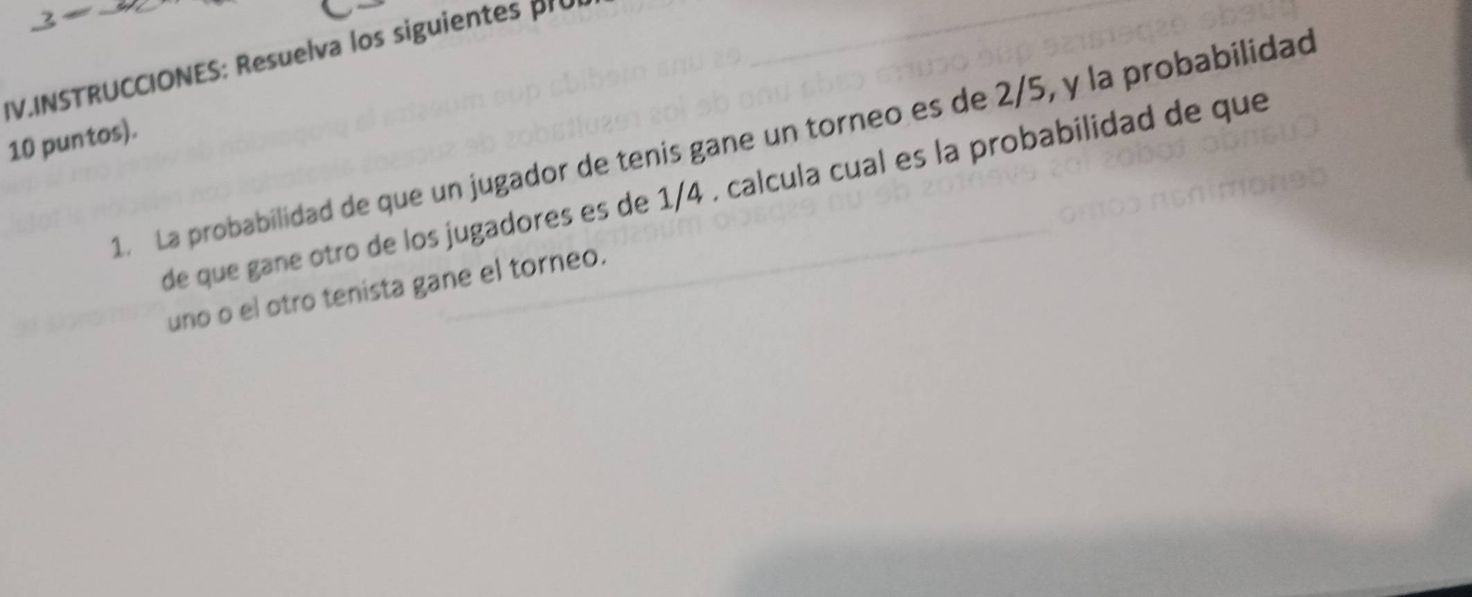 IV.INSTRUCCIONES: Resuelva los siguien 
10 puntos). 
. La probabilidad de que un jugador de tenis gane un torneo es de 2/5, y la probabilidad 
de que gane otro de los jugadores es de 1/4. calcula cual es la probabilidad de que 
uno o el otro tenista gane el torneo.