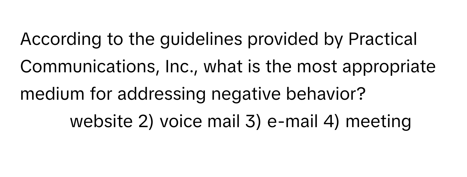 According to the guidelines provided by Practical Communications, Inc., what is the most appropriate medium for addressing negative behavior?
1) website 2) voice mail 3) e-mail 4) meeting