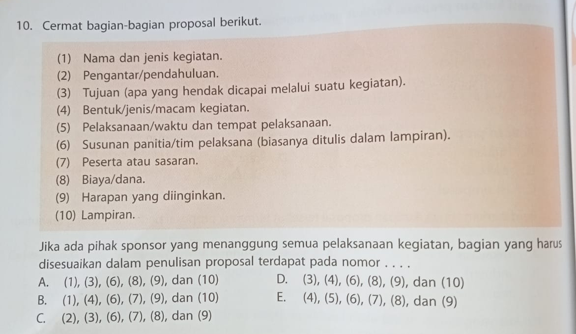 Cermat bagian-bagian proposal berikut.
(1) Nama dan jenis kegiatan.
(2) Pengantar/pendahuluan.
(3) Tujuan (apa yang hendak dicapai melalui suatu kegiatan).
(4) Bentuk/jenis/macam kegiatan.
(5) Pelaksanaan/waktu dan tempat pelaksanaan.
(6) Susunan panitia/tim pelaksana (biasanya ditulis dalam lampiran).
(7) Peserta atau sasaran.
(8) Biaya/dana.
(9) Harapan yang diinginkan.
(10) Lampiran.
Jika ada pihak sponsor yang menanggung semua pelaksanaan kegiatan, bagian yang harus
disesuaikan dalam penulisan proposal terdapat pada nomor . . . .
A. (1),(3), (6), (8),(9) , dan (10) D. (3),(4), (6), (8), (9) , dan (10)
B. (1),(4), (6), (7), (9) , dan (10) E. (4),(5), (6),(7),(8) , dan (9)
C. (2),(3), (6), (7), (8) , dan (9)