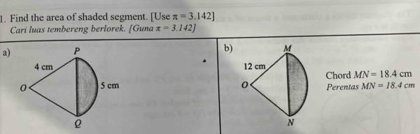 Find the area of shaded segment. [Use π =3.142]
Cari luas tembereng berlorek. [Guna π =3.142]
a) 
b) 

Chord MN=18.4cm
Perentas MN=18.4cm