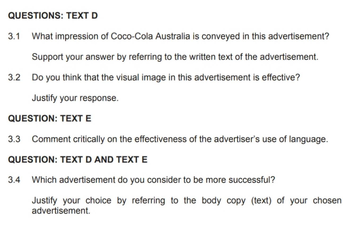 TEXT D 
3.1 What impression of Coco-Cola Australia is conveyed in this advertisement? 
Support your answer by referring to the written text of the advertisement. 
3.2 Do you think that the visual image in this advertisement is effective? 
Justify your response. 
QUESTION: TEXT E 
3.3 Comment critically on the effectiveness of the advertiser's use of language. 
QUESTION: TEXT D AND TEXT E 
3.4 Which advertisement do you consider to be more successful? 
Justify your choice by referring to the body copy (text) of your chosen 
advertisement.