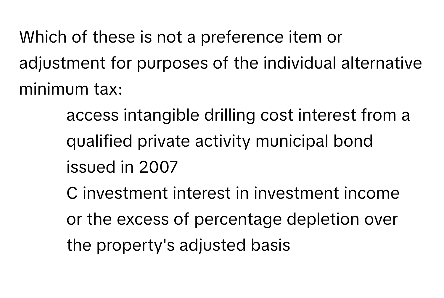 Which of these is not a preference item or adjustment for purposes of the individual alternative minimum tax: 
* access intangible drilling cost interest from a qualified private activity municipal bond issued in 2007
* C investment interest in investment income
* or the excess of percentage depletion over the property's adjusted basis