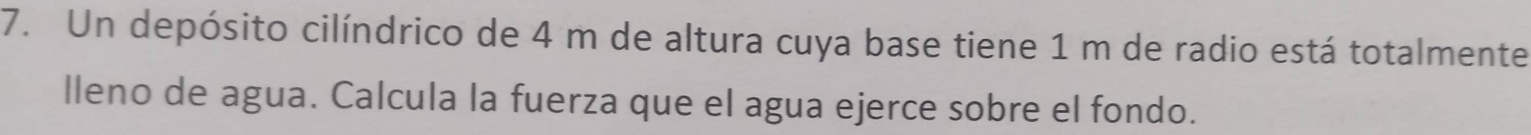 Un depósito cilíndrico de 4 m de altura cuya base tiene 1 m de radio está totalmente 
lleno de agua. Calcula la fuerza que el agua ejerce sobre el fondo.