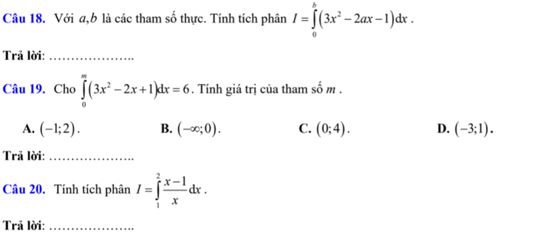 Với a, b là các tham số thực. Tính tích phân I=∈tlimits _0^(b(3x^2)-2ax-1)dx. 
Trả lời:_
Câu 19. Cho ∈tlimits _0^(m(3x^2)-2x+1)dx=6. Tính giá trị của tham số m.
A. (-1;2). B. (-∈fty ;0). C. (0;4). D. (-3;1). 
Trả lời:_
Câu 20. Tính tích phân I=∈tlimits _1^(2frac x-1)xdx. 
Trả lời:_