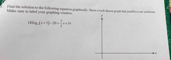 Find the solution to the following equation graphically. Show a well-drawn graph that justifies your solutions. 
Make sure to label your graphing window.
y
18log _3(x+5)-20= 1/2 x+14
x