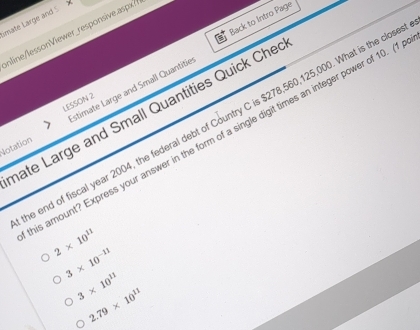 Back to Intro Page
imate Large and 5 
nline/lessonViewer_responsive.aspx?
LESSON 2
Notation stimate Large and Small Quantitie
hate Large and Small Quantities Quick Che
e end of fiscal year 2004, the federal debt of Country C is $278,560,125,000. What is the clos
is amount? Express your answer in the form of a single digit times an integer power of 10. (1
2* 10^(11)
3* 10^(-11)
3* 10^(11)
2.79* 10^(11)