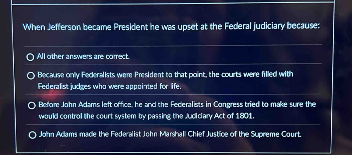 When Jefferson became President he was upset at the Federal judiciary because:
All other answers are correct.
Because only Federalists were President to that point, the courts were filled with
Federalist judges who were appointed for life.
Before John Adams left office, he and the Federalists in Congress tried to make sure the
would control the court system by passing the Judiciary Act of 1801.
John Adams made the Federalist John Marshall Chief Justice of the Supreme Court.