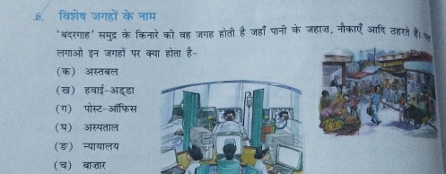 .6. विशेष जगहों के नाम
'बंदरगाह' समुद्र के किनारे को वह जगह होती है जहाँ पानी के जहाज, नौकाएँ आदि ठहरते हैं।
लगाओ इन जगहों पर क्या होता है-
(क) अस्तबल
(ख) हवाई-ऑड्डा
(ग) पोस्ट-ऑफिस
(घ) अस्पताल
(ङ) न्यायालय
(च) बाजार