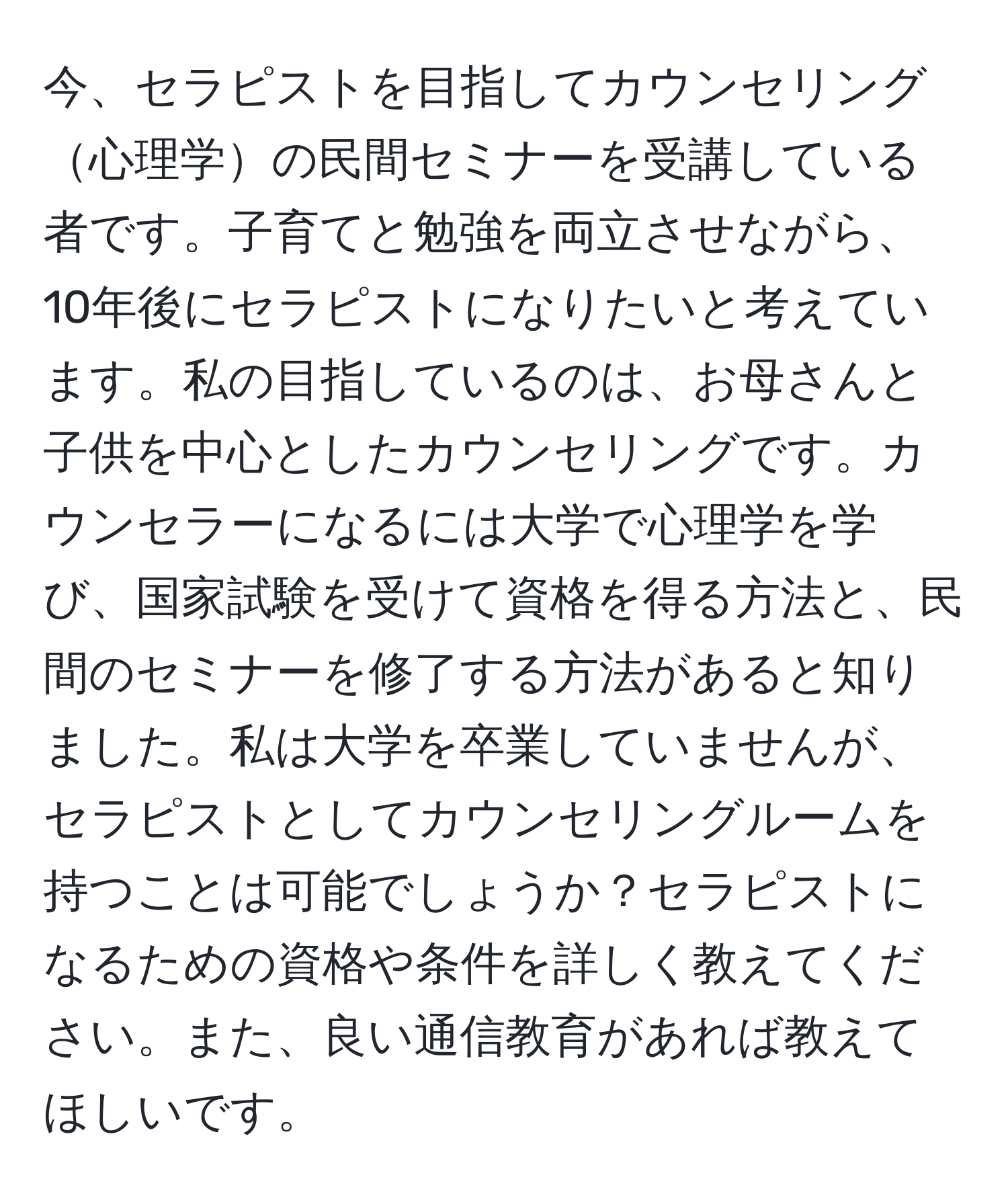 今、セラピストを目指してカウンセリング心理学の民間セミナーを受講している者です。子育てと勉強を両立させながら、10年後にセラピストになりたいと考えています。私の目指しているのは、お母さんと子供を中心としたカウンセリングです。カウンセラーになるには大学で心理学を学び、国家試験を受けて資格を得る方法と、民間のセミナーを修了する方法があると知りました。私は大学を卒業していませんが、セラピストとしてカウンセリングルームを持つことは可能でしょうか？セラピストになるための資格や条件を詳しく教えてください。また、良い通信教育があれば教えてほしいです。