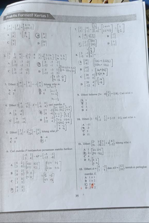 Praktis Formatif Kertas 1
L beginbmatrix 4 -1endbmatrix +beginbmatrix 5 -3endbmatrix =beginbmatrix u+5 u+(-3)endbmatrix
7. beginbmatrix 2 3endbmatrix -beginbmatrix 4 1endbmatrix + □ /21 beginbmatrix  □ /8  -6endbmatrix -beginbmatrix 2+a+4 2+1+10endbmatrix =beginbmatrix 2 -1endbmatrix
A beginbmatrix 1 4endbmatrix =beginbmatrix 9 -4endbmatrix B beginbmatrix 9 -4endbmatrix A beginbmatrix -6 1endbmatrix / [1] B beginbmatrix -2 -1endbmatrix
C beginbmatrix 9 3endbmatrix D beginbmatrix 20 3endbmatrix C [beginarrayr 2 -1endarray ]beginbmatrix  1/2 (3) - 1/2 t)endbmatrix D beginbmatrix 6 -1endbmatrix
=beginbmatrix 4 -2endbmatrix
2. beginbmatrix 3&1&4 2&-1&5endbmatrix -2beginbmatrix -1&4 7&0endbmatrix;1-[:1;]-[:: :] 8. beginbmatrix 5&-1 -2&0endbmatrix beginbmatrix 4 6endbmatrix =
beginbmatrix 14 -8endbmatrix
A beginbmatrix 5&-7&-2 -12&-3&1endbmatrix B beginbmatrix 5&-7&-2 -12&-1&1 5&-3&1 -12&-1&3endbmatrix B
C beginbmatrix 5&-7&-2 -5&-1&3endbmatrix D
C beginbmatrix 20&4 -12&0endbmatrix
3. Diberi 2beginbmatrix m -1endbmatrix +beginbmatrix 9 -3endbmatrix =-1beginbmatrix m 5endbmatrix , hitung nilai m. D beginbmatrix 20&4 -12&6end(bmatrix)^=beginbmatrix . .endarray
A -6 B -3
C 3 D 6
9. Diberi bahawa [3v4]beginbmatrix 2 3endbmatrix =[18] Cari nilai v
A 1
4. Diberi 2beginbmatrix 4&-1 -3&0endbmatrix -X=beginbmatrix 1&0 -6&4endbmatrix cari matriks X. C 3 B 2
A beginbmatrix 7&-4 0&4endbmatrix B beginbmatrix 7&-2 0&-4endbmatrix beginbmatrix π t T_5endbmatrix D 4
C beginbmatrix 9&-4 -12&-4endbmatrix D beginbmatrix 9&-2 12&4end(bmatrix)° 10. Diberi [15]beginbmatrix x&1 -2&2endbmatrix =[-1311] , cari nilai x.
A -11
5. Diberi beginbmatrix 3 -5endbmatrix +3beginbmatrix -1 2pendbmatrix =beginbmatrix 0 pendbmatrix , hitung nilai p. B. -3 C 3
D 1 1
A -9 B -4
C 0 D ) 1
11. Diber beginbmatrix 2^3&h 0_3&-3_2endbmatrix beginbmatrix 3 2endbmatrix =kbeginbmatrix 4 -3endbmatrix . hitung nilai k
6. Cari matriks P berdasarkan persamaan matriks berikut: A beginarrayr 1 2endarray =beginbmatrix 2(3)2(2) (4 (-3(2)endbmatrix
beginbmatrix -5&7 3&4endbmatrix -4P=beginbmatrix -5&-1 -17&-8endbmatrix
:
D B=beginbmatrix 6&2 0&-6endbmatrix
A beginbmatrix 5&2 3&0endbmatrix ,beginbmatrix u(0)&A(2) a(5)&4(3)endbmatrix beginbmatrix -1)-0&78 3-20&4-12endbmatrix 12. Diberi A=beginbmatrix 8&-2 1&4endbmatrix dan AX=beginbmatrix 12 10endbmatrix , tentukan peringkat
B beginbmatrix 3&2 0&5endbmatrix :beginbmatrix 0&8 0&12endbmatrix
C beginbmatrix 2&0 3&5end(bmatrix)^ =beginbmatrix -5&-1 -17&-9endbmatrix
matriks X.
A 1* 1
B 1* 2
C 2* 1
D beginbmatrix 0&2 5&3endbmatrix
D 2^5* 2
35