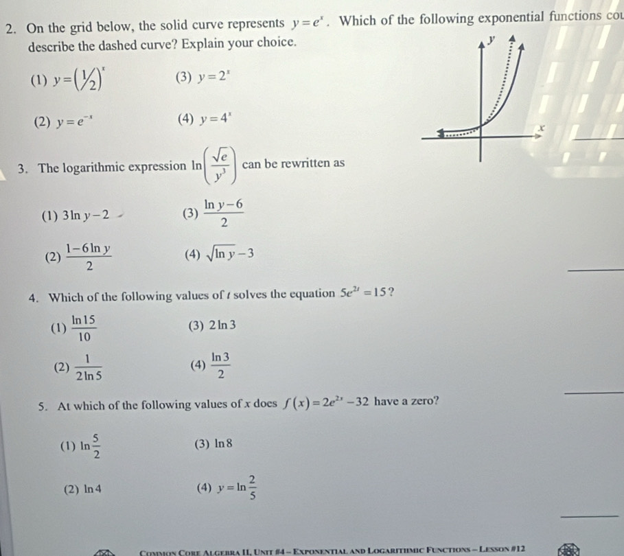 On the grid below, the solid curve represents y=e^x. Which of the following exponential functions cou
describe the dashed curve? Explain your choice.
(1) y=(1/2)^x (3) y=2^x
(2) y=e^(-x) (4) y=4^x
3. The logarithmic expression ln ln ( sqrt(e)/y^3 ) can be rewritten as
(1) 3ln y-2 (3)  (ln y-6)/2 
_
(2)  (1-6ln y)/2  (4) sqrt(ln y)-3
4. Which of the following values of solves the equation 5e^(2t)=15 ?
(1)  ln 15/10  (3) 2ln 3
_
(2)  1/2ln 5  (4)  ln 3/2 
5. At which of the following values of x does f(x)=2e^(2x)-32 have a zero?
(1) ln  5/2  (3) ln 8
(2) ln 4 (4) y=ln  2/5 
_
* Common Cobe Algebra II, Unit #4 - Exponential and Logarithmic Functions - Lesson #12