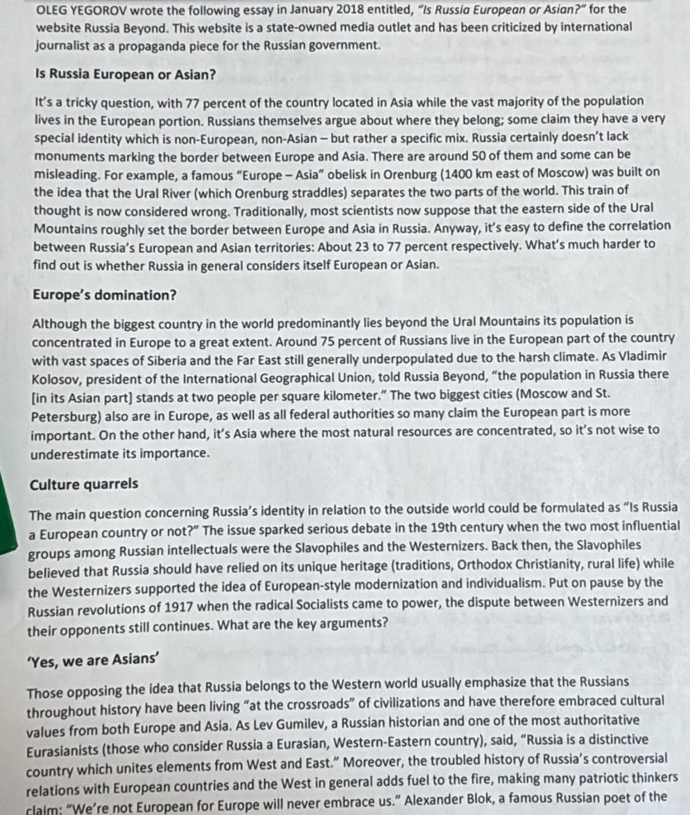OLEG YEGOROV wrote the following essay in January 2018 entitled, “Is Russia European or Asian ?'' for the
website Russia Beyond. This website is a state-owned media outlet and has been criticized by international
journalist as a propaganda piece for the Russian government.
Is Russia European or Asian?
It’s a tricky question, with 77 percent of the country located in Asia while the vast majority of the population
lives in the European portion. Russians themselves argue about where they belong; some claim they have a very
special identity which is non-European, non-Asian - but rather a specific mix. Russia certainly doesn’t lack
monuments marking the border between Europe and Asia. There are around 50 of them and some can be
misleading. For example, a famous “Europe - Asia” obelisk in Orenburg (1400 km east of Moscow) was built on
the idea that the Ural River (which Orenburg straddles) separates the two parts of the world. This train of
thought is now considered wrong. Traditionally, most scientists now suppose that the eastern side of the Ural
Mountains roughly set the border between Europe and Asia in Russia. Anyway, it’s easy to define the correlation
between Russia’s European and Asian territories: About 23 to 77 percent respectively. What’s much harder to
find out is whether Russia in general considers itself European or Asian.
Europe’s domination?
Although the biggest country in the world predominantly lies beyond the Ural Mountains its population is
concentrated in Europe to a great extent. Around 75 percent of Russians live in the European part of the country
with vast spaces of Siberia and the Far East still generally underpopulated due to the harsh climate. As Vladimir
Kolosov, president of the International Geographical Union, told Russia Beyond, “the population in Russia there
[in its Asian part] stands at two people per square kilometer.” The two biggest cities (Moscow and St.
Petersburg) also are in Europe, as well as all federal authorities so many claim the European part is more
important. On the other hand, it’s Asia where the most natural resources are concentrated, so it’s not wise to
underestimate its importance.
Culture quarrels
The main question concerning Russia’s identity in relation to the outside world could be formulated as “Is Russia
a European country or not?” The issue sparked serious debate in the 19th century when the two most influential
groups among Russian intellectuals were the Slavophiles and the Westernizers. Back then, the Slavophiles
believed that Russia should have relied on its unique heritage (traditions, Orthodox Christianity, rural life) while
the Westernizers supported the idea of European-style modernization and individualism. Put on pause by the
Russian revolutions of 1917 when the radical Socialists came to power, the dispute between Westernizers and
their opponents still continues. What are the key arguments?
‘Yes, we are Asians’
Those opposing the idea that Russia belongs to the Western world usually emphasize that the Russians
throughout history have been living “at the crossroads” of civilizations and have therefore embraced cultural
values from both Europe and Asia. As Lev Gumilev, a Russian historian and one of the most authoritative
Eurasianists (those who consider Russia a Eurasian, Western-Eastern country), said, “Russia is a distinctive
country which unites elements from West and East.” Moreover, the troubled history of Russia’s controversial
relations with European countries and the West in general adds fuel to the fire, making many patriotic thinkers
claim: “We’re not European for Europe will never embrace us.” Alexander Blok, a famous Russian poet of the