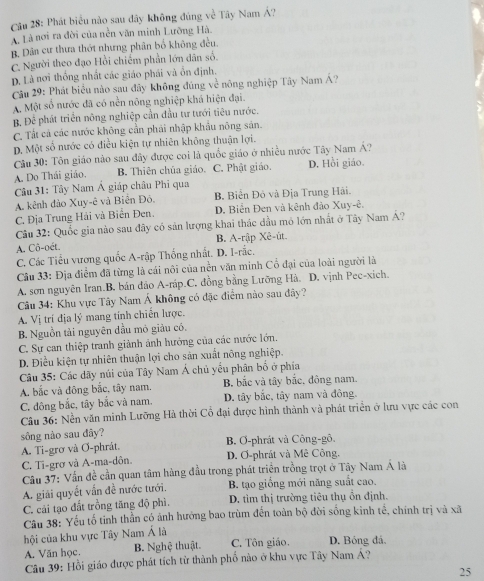 Phát biểu nào sau đây không đúng về Tây Nam Á?
A. Là nơi ra đời của nền văn minh Lưỡng Hà.
B. Dân cư thưa thớt nhưng phân bố không đều.
C. Người theo đạo Hồi chiếm phần lớn dân số.
D. Là nơi thống nhất các giáo phái và ồn định.
Câu 29: Phát biểu nào sau đây không đúng về nông nghiệp Tây Nam Á?
A. Một số nước đã có nền nông nghiệp khá hiện đại.
B. Để phát triển nông nghiệp cần đầu tư tưới tiêu nước.
C. Tất cả các nước không cần phải nhập khẩu nông sản.
D. Một số nước có điều kiện tự nhiên không thuận lợi.
Câu 30: Tôn giáo nào sau đây được coi là quốc giáo ở nhiều nước Tây Nam Á?
A. Do Thái giáo. B. Thiên chúa giáo. C. Phật giáo. D. Hồi giáo
Câu 31: Tây Nam Á giáp châu Phi qua
A. kênh đảo Xuy-ê và Biên Đỏ. B. Biển Độ và Địa Trung Hải.
C. Địa Trung Hải và Biển Đen. D. Biển Đen và kênh đảo Xuy-ê.
Câu 32: Quốc gia nào sau đây có sản lượng khai thác đầu mỏ lớn nhất ở Tây Nam Á?
A. Cô-oét. B. A-rập Xê-ût.
C. Các Tiểu vương quốc A-rập Thống nhất. D. I-rắc.
Câu 33: Địa điểm đã từng là cái nôi của nền văn minh Cổ đại của loài người là
A. sơn nguyên Iran.B. bán đảo A-ráp.C. đồng bằng Lưỡng Hà. D. vịnh Pec-xich.
Câu 34: Khu vực Tây Nam Á không có đặc điểm nào sau đây?
A. Vị trí địa lý mang tính chiến lược.
B. Nguồn tải nguyên dầu mỏ giàu có.
C. Sự can thiệp tranh giảnh ảnh hướng của các nước lớn.
D. Điều kiện tự nhiên thuận lợi cho sản xuất nông nghiệp.
Câu 35: Các dãy núi của Tây Nam Á chủ yểu phân bố ở phía
A. bắc và đông bắc, tây nam. B. bắc và tây bắc, đông nam.
C. đông bắc, tây bắc và nam. D. tây bắc, tây nam và đông.
Câu 36: Nền văn minh Lưỡng Hà thời Cổ đại được hình thành và phát triển ở lưu vực các con
sông nào sau đây?
A. Ti-grơ và Ơ-phrát. B. O-phrát và Công-gô.
C. Ti-grơ và A-ma-dôn. D. Ơ-phrát và Mê Công.
Câu 37: Vấn đề cần quan tâm hàng đầu trong phát triển trồng trọt ở Tây Nam Á là
A. giải quyết vấn đề nước tưới. B. tạo giống mới năng suất cao.
C. cải tạo đất trồng tăng độ phì. D. tìm thị trường tiêu thụ ồn định.
Câu 38: Yếu tố tinh thần có ảnh hưởng bao trùm đến toàn bộ đời sống kinh tế, chính trị và xã
hội của khu vực Tây Nam Á là
A. Văn học. B. Nghệ thuật. C. Tôn giáo. D. Bóng đá,
Câu 39: Hồi giáo được phát tích từ thành phố nào ở khu vực Tây Nam Á?
25