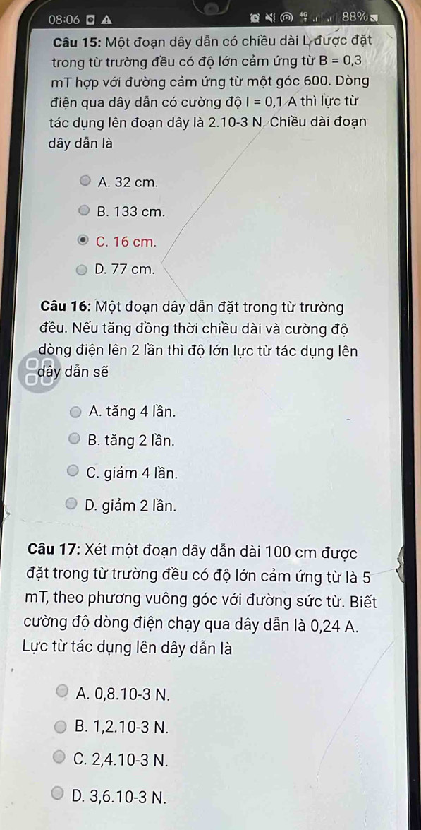 08:06 ▲ , 88% =
Câu 15: Một đoạn dây dẫn có chiều dài L được đặt
trong từ trường đều có độ lớn cảm ứng từ B=0,3
mT hợp với đường cảm ứng từ một góc 600. Dòng
điện qua dây dẫn có cường độ I=0, 1 A thì lực từ
tác dụng lên đoạn dây là 2.10-3 N. Chiều dài đoạn
dây dẫn là
A. 32 cm.
B. 133 cm.
C. 16 cm.
D. 77 cm.
Câu 16: Một đoạn dây dẫn đặt trong từ trường
đều. Nếu tăng đồng thời chiều dài và cường độ
dòng điện lên 2 lần thì độ lớn lực từ tác dụng lên
dây dẫn sẽ
A. tăng 4 lần.
B. tăng 2 lần.
C. giảm 4 lần.
D. giảm 2 lần.
Câu 17: Xét một đoạn dây dẫn dài 100 cm được
đặt trong từ trường đều có độ lớn cảm ứng từ là 5
mT, theo phương vuông góc với đường sức từ. Biết
cường độ dòng điện chạy qua dây dẫn là 0,24 A.
Lực từ tác dụng lên dây dẫn là
A. 0, 8. 10-3 N.
B. 1, 2. 10-3 N.
C. 2, 4. 10-3 N.
D. 3, 6. 10-3 N.