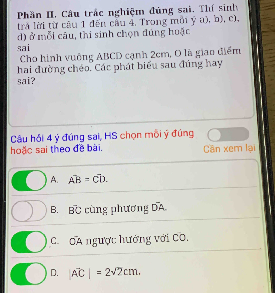 Phần II. Câu trắc nghiệm đúng sai. Thí sinh
trả lời từ câu 1 đến câu 4. Trong mỗi ý a), b), c),
d) ở mỗi câu, thí sinh chọn đúng hoặc
sai
Cho hình vuông ABCD cạnh 2cm, O là giao điểm
hai đường chéo. Các phát biểu sau đúng hay
sai?
Câu hỏi 4 ý đúng sai, HS chọn mỗi ý đúng
hoặc sai theo đề bài. Cần xem lại
A. vector AB=vector CD.
B. vector BC cùng phương vector DA.
C. ∩ △ A ngược hướng với vector CO.
D. |vector AC|=2sqrt(2)cm.