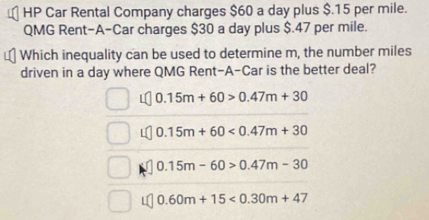 HP Car Rental Company charges $60 a day plus $.15 per mile.
QMG Rent-A-Car charges $30 a day plus $.47 per mile.
Which inequality can be used to determine m, the number miles
driven in a day where QMG Rent-A-Car is the better deal?
0.15m+60>0.47m+30
0 15m+60<0.47m+30
0. 15m-60>0.47m-30
0.60m+15<0.30m+47