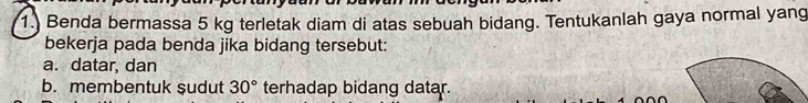 1.) Benda bermassa 5 kg terletak diam di atas sebuah bidang. Tentukanlah gaya normal yang 
bekerja pada benda jika bidang tersebut: 
a. datar, dan 
b. membentuk sudut 30° terhadap bidang datar.