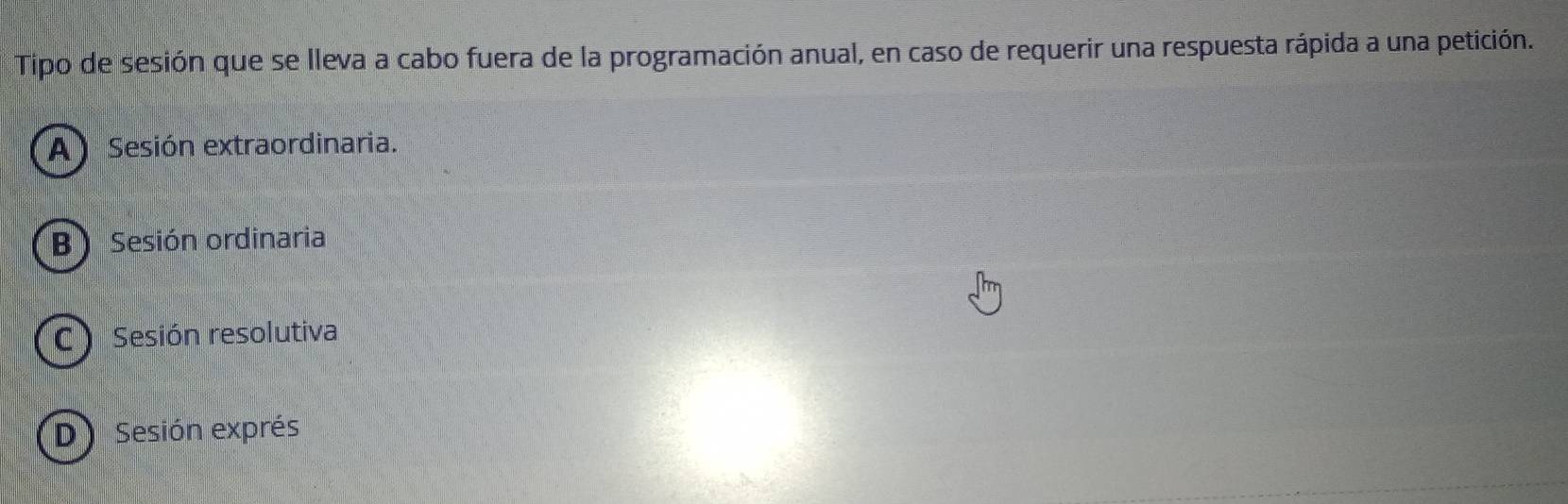 Tipo de sesión que se lleva a cabo fuera de la programación anual, en caso de requerir una respuesta rápida a una petición.
A) Sesión extraordinaria.
B) Sesión ordinaria
C Sesión resolutiva
D Sesión exprés