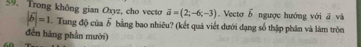 Trong không gian Oxyz, cho vectơ vector a=(2;-6;-3). Vectơ vector b ngược hướng với vector a và
|vector b|=1. Tung độ của vector b bằng bao nhiêu? (kết quả viết dưới dạng số thập phân và làm tròn 
đến hàng phần mười)