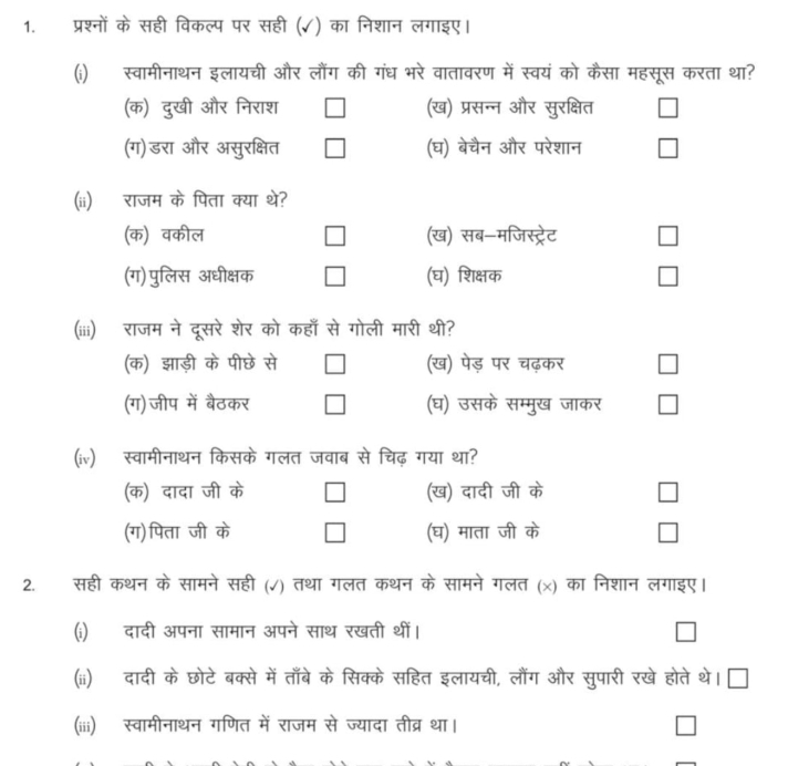 प्रश्नों के सही विकल्प पर सही (✓) का निशान लगाइए।
(i) स्वामीनाथन इलायची और लौंग की गंध भरे वातावरण में स्वयं को कैसा महसूस करता था?
(क) दुखी और निराश □ (ख) प्रसन्न और सुरक्षित □
(ग) डरा और असुरक्षित □ (घ) बेचैन और परेशान □
(ii) राजम के पिता क्या थे?
(क) वकील □ (ख) सब-मजिस्ट्रेट □
(ग) पुलिस अधीक्षक □ (घ) शिक्षक □
(iii) राजम ने दूसरे शेर को कहाँ से गोली मारी थी?
(क) झाड़ी के पीछे से □ (ख) पेड़ पर चढ़कर □
(ग)जीप में बैठकर □ (घ) उसके सम्मुख जाकर □
(iv) स्वामीनाथन किसके गलत जवाब से चिढ़ गया था?
(क) दादा जी के □ (ख) दादी जी के □
(ग) पिता जी vector Phi  □ (घ) माता जी के □
2. सही कथन के सामने सही (√) तथा गलत कथन के सामने गलत (x) का निशान लगाइए।
(i) दादी अपना सामान अपने साथ रखती थीं। □
(ii) दादी के छोटेबक्से में ताँबे के सिक्के सहित इलायची, लौंग और सुपारी रखे होते थे। □
(iii) स्वामीनाथन गणित में राजम से ज्यादा तीव्र था। □