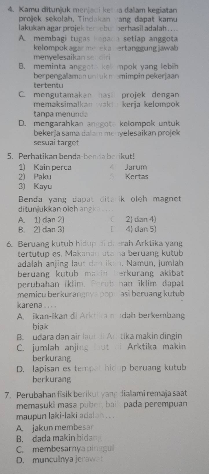 Kamu ditunjuk menjadi ketna dalam kegiatan
projek sekolah. Tindakan yang dapat kamu
lakukan agar projek tersebut berhasil adalah  . .
A. membagi tugas kepada a setiap anggota
kelompok agar mereka bertanggung jawab
menyelesaikan sendiri
B. meminta anggota kelompok yang lebih
berpengalaman untuk memimpin pekerjaan
tertentu
C. mengutamakan hasi projek dengan
memaksimalkan wakto kerja kelompok 
tanpa menunda
D. mengarahkan anggota kelompok untuk
bekerja sama dalam menyelesaikan projek
sesuai target
5. Perhatikan benda-benda berikut!
1) Kain perca 4 Jarum
2) Paku S Kertas
3) Kayu
Benda yang dapat ditarik oleh magnet
ditunjukkan oleh angka
A. 1) dan 2)  2) dan 4)
B. 2) dan 3) [ 4) dan 5)
6. Beruang kutub hidup di daerah Arktika yang
tertutup es. Makanan utama beruang kutub
adalah anjing laut dan ikan. Namun, jumlah
beruang kutub makin berkurang akibat
perubahan iklim. Perubahan iklim dapat
memicu berkurangnya populasi beruang kutub
karena . . . .
A. ikan-ikan di Arktika mudah berkembang
biak
B. udara dan air laut di Ark tika makin dingin
C. jumlah anjing laut di Arktika makin
berkurang
D. Iapisan es tempat hidup beruang kutub
berkurang
7. Perubahan fisik berikut yang dialami remaja saat
memasuki masa puber, baik pada perempuan
maupun laki-laki adalah . . .
A. jakun membesar
B. dada makin bidang
C. membesarnya pinggul
D. munculnya jerawat