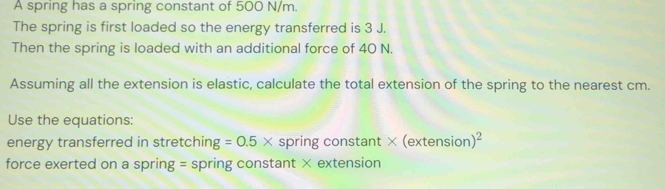 A spring has a spring constant of 500 N/m. 
The spring is first loaded so the energy transferred is 3 J. 
Then the spring is loaded with an additional force of 40 N. 
Assuming all the extension is elastic, calculate the total extension of the spring to the nearest cm. 
Use the equations: 
energy transferred in stretching =0.5* spring constant * (extension)^2
force exerted on a spring = spring constant × extension