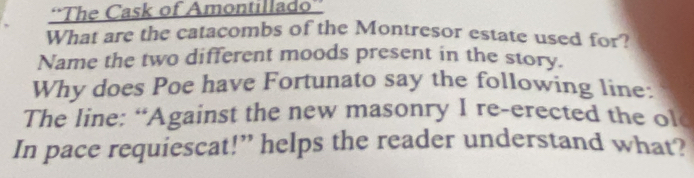 'The Cask of Amontillado”' 
What are the catacombs of the Montresor estate used for? 
Name the two different moods present in the story. 
Why does Poe have Fortunato say the following line: 
The line: “Against the new masonry I re-erected the ol 
In pace requiescat!” helps the reader understand what?