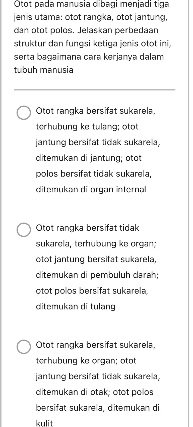 Otot pada manusia dibagi menjadi tiga
jenis utama: otot rangka, otot jantung,
dan otot polos. Jelaskan perbedaan
struktur dan fungsi ketiga jenis otot ini,
serta bagaimana cara kerjanya dalam
tubuh manusia
Otot rangka bersifat sukarela,
terhubung ke tulang; otot
jantung bersifat tidak sukarela,
ditemukan di jantung; otot
polos bersifat tidak sukarela,
ditemukan di organ internal
Otot rangka bersifat tidak
sukarela, terhubung ke organ;
otot jantung bersifat sukarela,
ditemukan di pembuluh darah;
otot polos bersifat sukarela,
ditemukan di tulang
Otot rangka bersifat sukarela,
terhubung ke organ; otot
jantung bersifat tidak sukarela,
ditemukan di otak; otot polos
bersifat sukarela, ditemukan di
kulit