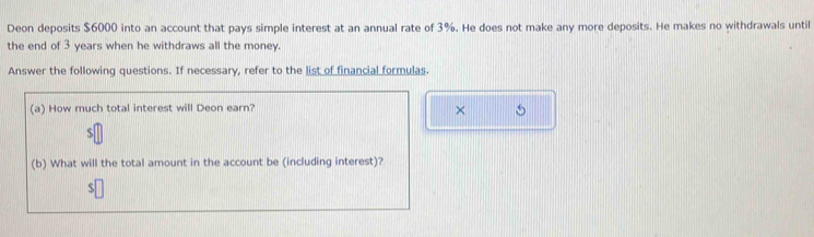 Deon deposits $6000 into an account that pays simple interest at an annual rate of 3%. He does not make any more deposits. He makes no withdrawals until 
the end of 3 years when he withdraws all the money. 
Answer the following questions. If necessary, refer to the list of financial formulas. 
(a) How much total interest will Deon earn? 
× 5 
(b) What will the total amount in the account be (including interest)?