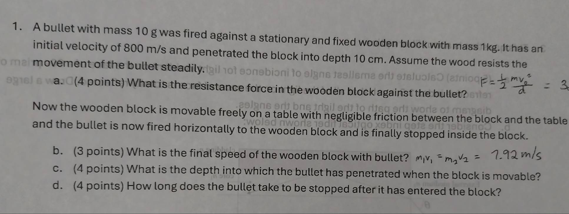 A bullet with mass 10 g was fired against a stationary and fixed wooden block with mass 1kg. It has an 
initial velocity of 800 m/s and penetrated the block into depth 10 cm. Assume the wood resists the 
o m²i movement of the bullet steadily. 
a. (4 points) What is the resistance force in the wooden block against the bullet? 
Now the wooden block is movable freely on a table with negligible friction between the block and the table 
and the bullet is now fired horizontally to the wooden block and is finally stopped inside the block. 
b. (3 points) What is the final speed of the wooden block with bullet? m_1v_1=m_2v_2
c. (4 points) What is the depth into which the bullet has penetrated when the block is movable? 
d. (4 points) How long does the bullet take to be stopped after it has entered the block?